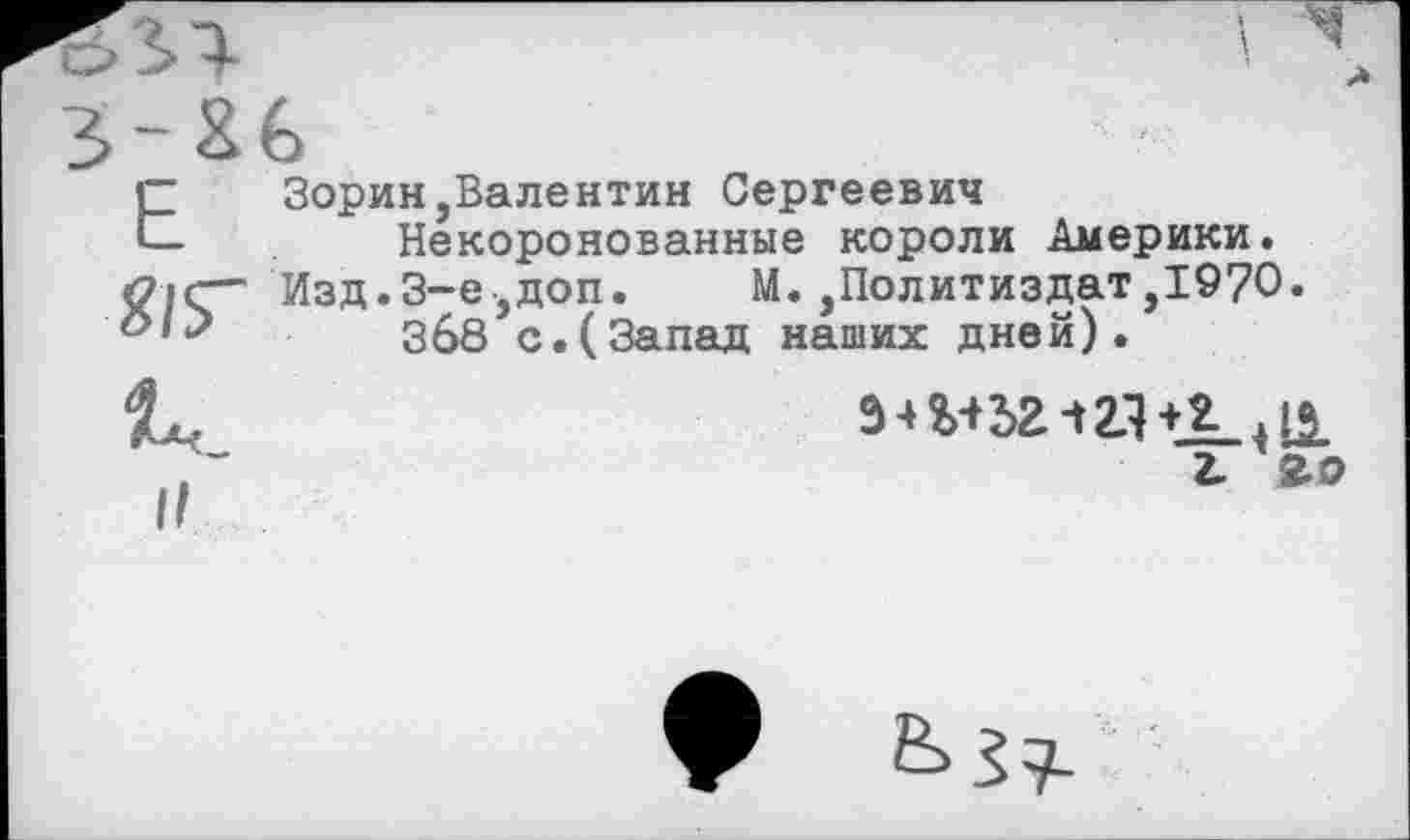 ﻿Е	Зорин,Валентин Сергеевич
Некоронованные короли Америки. <?|С” Изд.3-е,доп.	М.,Политиздат,1970.
Зб8 с.(Запад наших дней).
г. Чо